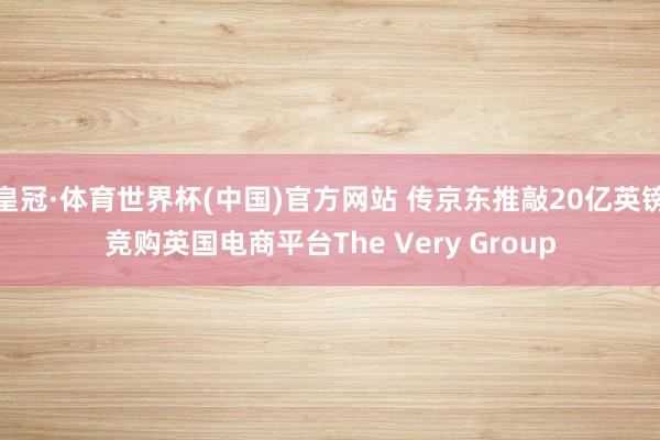 皇冠·体育世界杯(中国)官方网站 传京东推敲20亿英镑竞购英国电商平台The Very Group