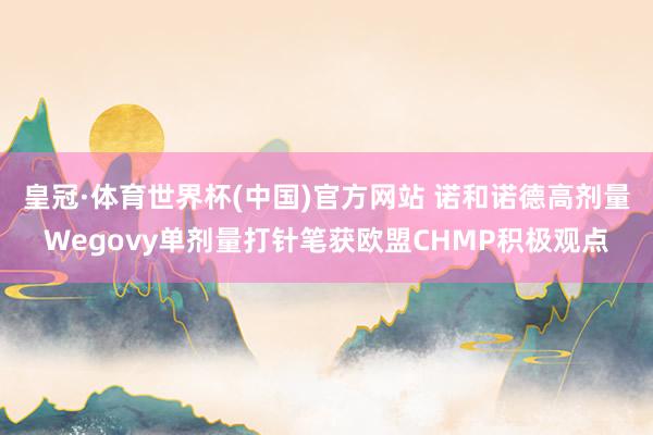 皇冠·体育世界杯(中国)官方网站 诺和诺德高剂量Wegovy单剂量打针笔获欧盟CHMP积极观点