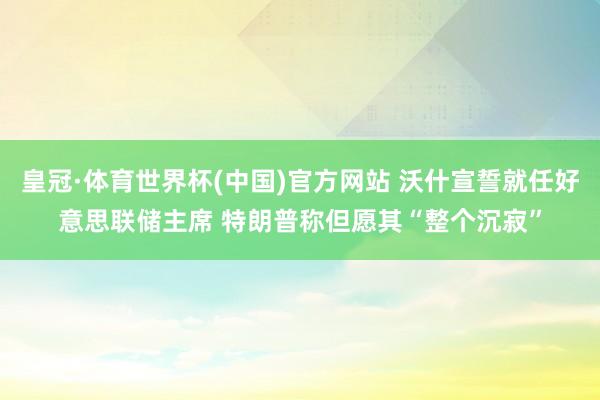皇冠·体育世界杯(中国)官方网站 沃什宣誓就任好意思联储主席 特朗普称但愿其“整个沉寂”