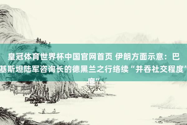 皇冠体育世界杯中国官网首页 伊朗方面示意：巴基斯坦陆军咨询长的德黑兰之行络续“并吞社交程度”