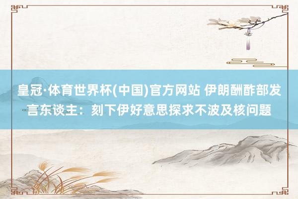 皇冠·体育世界杯(中国)官方网站 伊朗酬酢部发言东谈主:刻下伊好意思探求不波及核问题