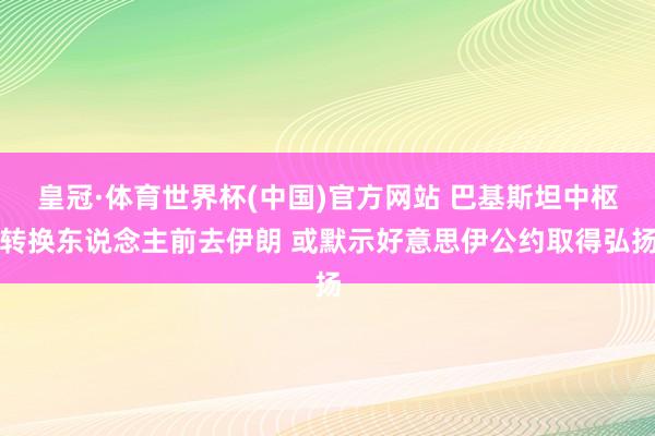 皇冠·体育世界杯(中国)官方网站 巴基斯坦中枢转换东说念主前去伊朗 或默示好意思伊公约取得弘扬