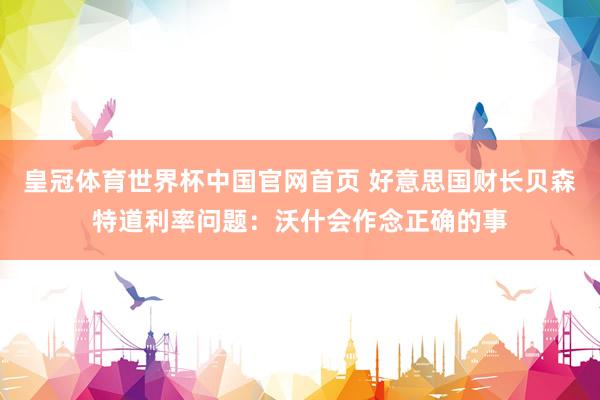 皇冠体育世界杯中国官网首页 好意思国财长贝森特道利率问题:沃什会作念正确的事