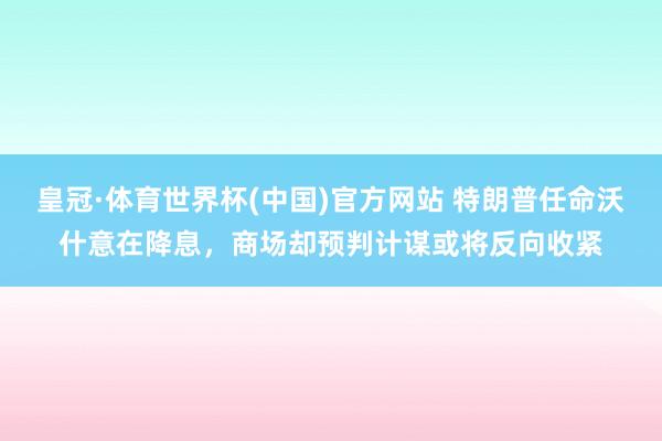 皇冠·体育世界杯(中国)官方网站 特朗普任命沃什意在降息,商场却预判计谋或将反向收紧