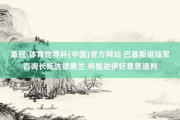 皇冠·体育世界杯(中国)官方网站 巴基斯坦陆军咨询长抵达德黑兰 将推进伊好意思道判