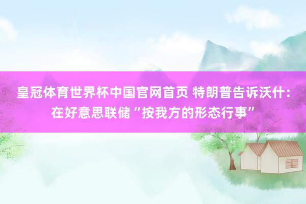皇冠体育世界杯中国官网首页 特朗普告诉沃什:在好意思联储“按我方的形态行事”