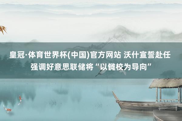 皇冠·体育世界杯(中国)官方网站 沃什宣誓赴任 强调好意思联储将“以雠校为导向”