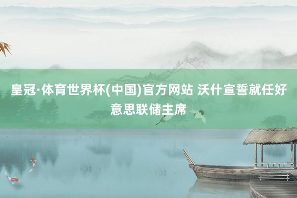 皇冠·体育世界杯(中国)官方网站 沃什宣誓就任好意思联储主席