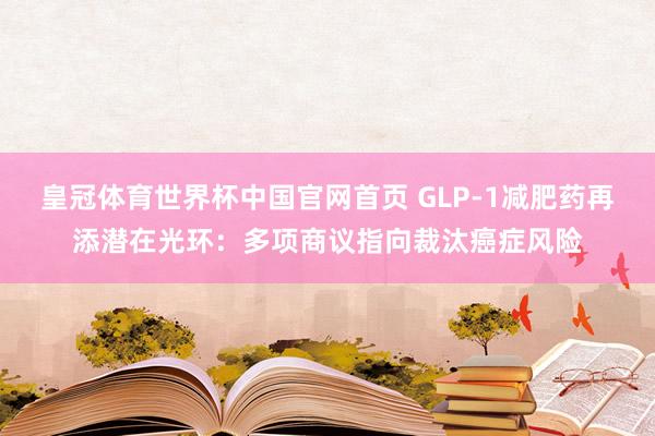 皇冠体育世界杯中国官网首页 GLP-1减肥药再添潜在光环:多项商议指向裁汰癌症风险