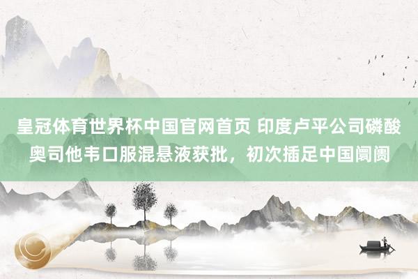 皇冠体育世界杯中国官网首页 印度卢平公司磷酸奥司他韦口服混悬液获批,初次插足中国阛阓
