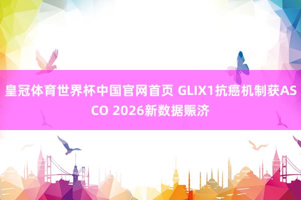 皇冠体育世界杯中国官网首页 GLIX1抗癌机制获ASCO 2026新数据赈济