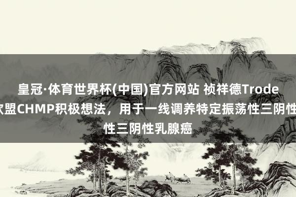皇冠·体育世界杯(中国)官方网站 祯祥德Trodelvy获欧盟CHMP积极想法,用于一线调养特定振荡性三阴性乳腺癌
