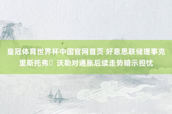 皇冠体育世界杯中国官网首页 好意思联储理事克里斯托弗・沃勒对通胀后续走势暗示担忧
