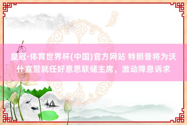 皇冠·体育世界杯(中国)官方网站 特朗普将为沃什宣誓就任好意思联储主席,激动降息诉求