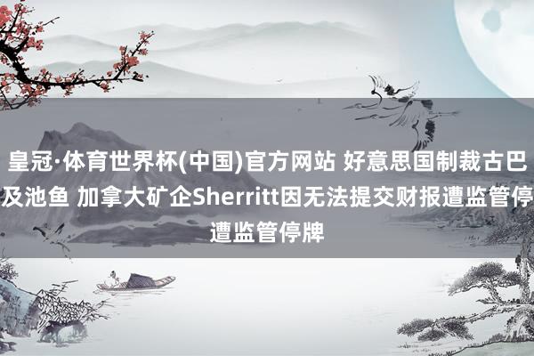 皇冠·体育世界杯(中国)官方网站 好意思国制裁古巴殃及池鱼 加拿大矿企Sherritt因无法提交财报遭监管停牌