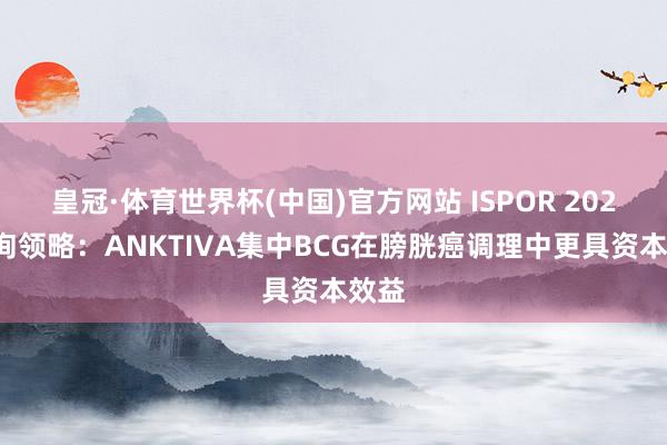 皇冠·体育世界杯(中国)官方网站 ISPOR 2026征询领略:ANKTIVA集中BCG在膀胱癌调理中更具资本效益