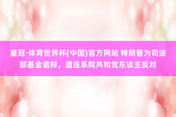 皇冠·体育世界杯(中国)官方网站 特朗普为司法部基金诡辩,遭连系院共和党东谈主反对