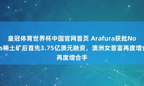 皇冠体育世界杯中国官网首页 Arafura获批Nolans稀土矿后首先3.75亿澳元融资,澳洲女首富再度增合手