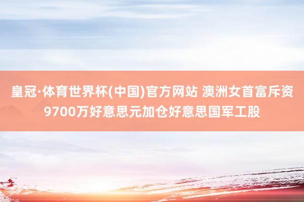 皇冠·体育世界杯(中国)官方网站 澳洲女首富斥资9700万好意思元加仓好意思国军工股