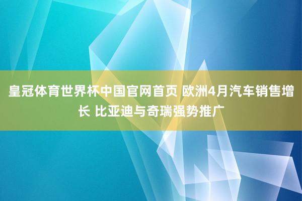 皇冠体育世界杯中国官网首页 欧洲4月汽车销售增长 比亚迪与奇瑞强势推广