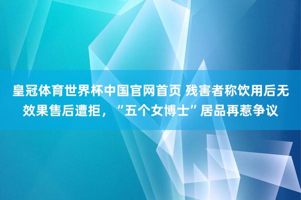 皇冠体育世界杯中国官网首页 残害者称饮用后无效果售后遭拒,“五个女博士”居品再惹争议