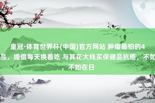 皇冠·体育世界杯(中国)官方网站 肿瘤最怕的4类食品，提倡每天换着吃 与其花大钱买保健品抗癌，不如在日
