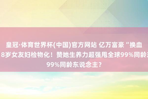 皇冠·体育世界杯(中国)官方网站 亿万富豪“换血哥”曝小18岁女友妇检物化!赞她生养力超强甩全球99%同龄东说念主?
