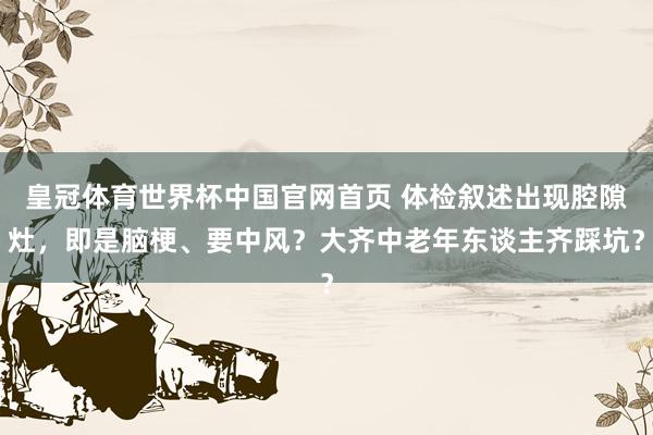皇冠体育世界杯中国官网首页 体检叙述出现腔隙灶,即是脑梗、要中风?大齐中老年东谈主齐踩坑?