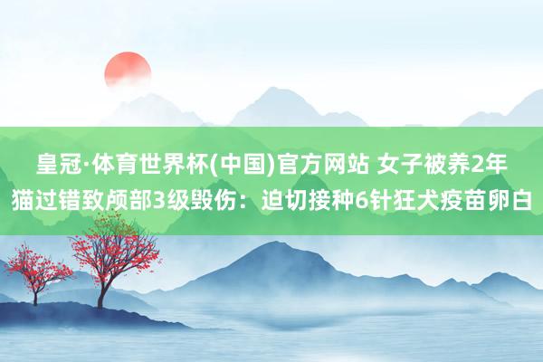 皇冠·体育世界杯(中国)官方网站 女子被养2年猫过错致颅部3级毁伤:迫切接种6针狂犬疫苗卵白