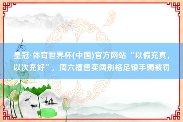 皇冠·体育世界杯(中国)官方网站 “以假充真,以次充好”,周六福售卖阔别格足银手镯被罚