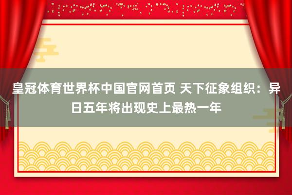 皇冠体育世界杯中国官网首页 天下征象组织：异日五年将出现史上最热一年