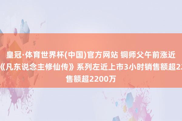 皇冠·体育世界杯(中国)官方网站 铜师父午前涨近12% 《凡东说念主修仙传》系列左近上市3小时销售额超2200万