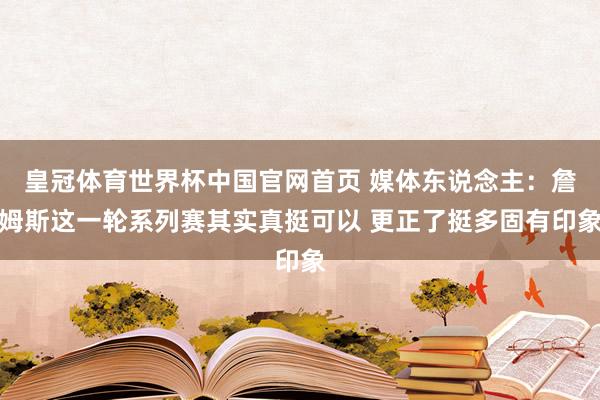 皇冠体育世界杯中国官网首页 媒体东说念主:詹姆斯这一轮系列赛其实真挺可以 更正了挺多固有印象