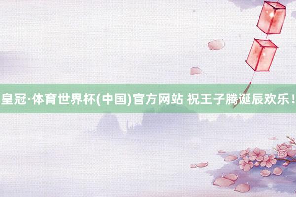 皇冠·体育世界杯(中国)官方网站 祝王子腾诞辰欢乐！