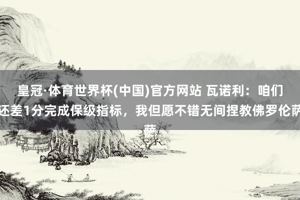皇冠·体育世界杯(中国)官方网站 瓦诺利:咱们还差1分完成保级指标,我但愿不错无间捏教佛罗伦萨