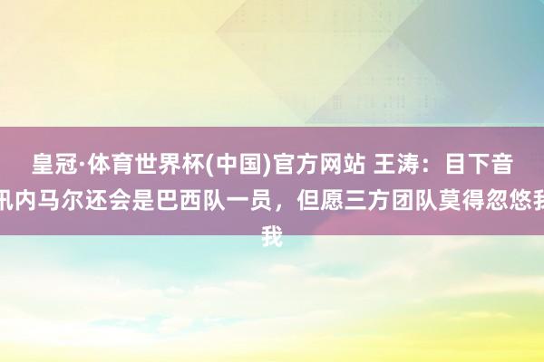 皇冠·体育世界杯(中国)官方网站 王涛:目下音讯内马尔还会是巴西队一员,但愿三方团队莫得忽悠我