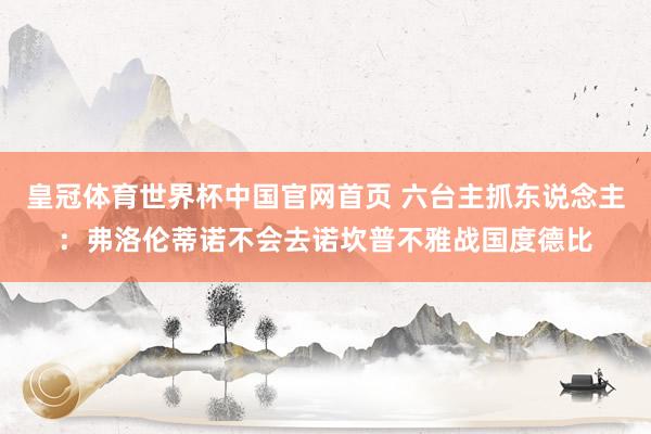 皇冠体育世界杯中国官网首页 六台主抓东说念主：弗洛伦蒂诺不会去诺坎普不雅战国度德比
