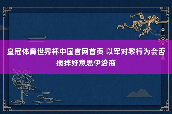 皇冠体育世界杯中国官网首页 以军对黎行为会否搅拌好意思伊洽商