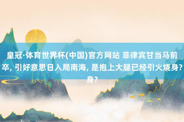 皇冠·体育世界杯(中国)官方网站 菲律宾甘当马前卒, 引好意思日入局南海, 是抱上大腿已经引火烧身?