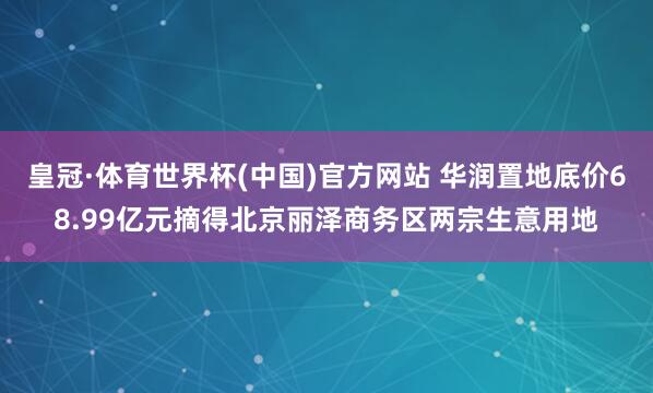 皇冠·体育世界杯(中国)官方网站 华润置地底价68.99亿元摘得北京丽泽商务区两宗生意用地
