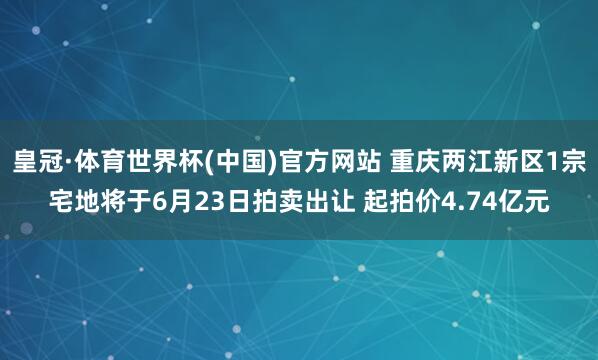 皇冠·体育世界杯(中国)官方网站 重庆两江新区1宗宅地将于6月23日拍卖出让 起拍价4.74亿元