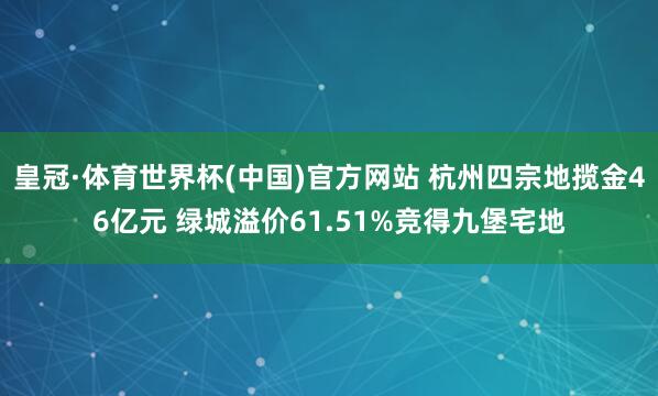 皇冠·体育世界杯(中国)官方网站 杭州四宗地揽金46亿元 绿城溢价61.51%竞得九堡宅地