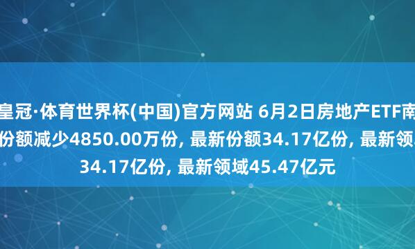 皇冠·体育世界杯(中国)官方网站 6月2日房地产ETF南边(512200)份额减少4850.00万份, 最新份额34.17亿份, 最新领域45.47亿元