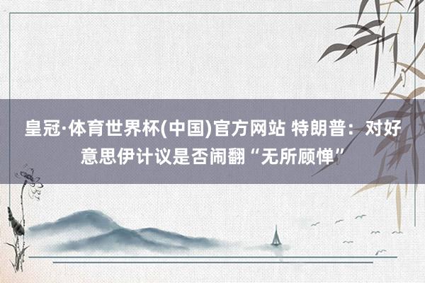 皇冠·体育世界杯(中国)官方网站 特朗普:对好意思伊计议是否闹翻“无所顾惮”