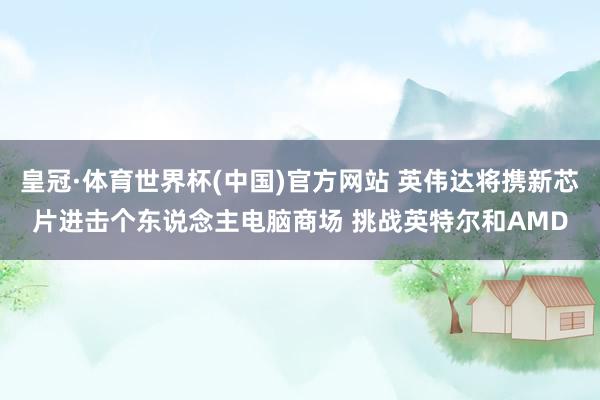皇冠·体育世界杯(中国)官方网站 英伟达将携新芯片进击个东说念主电脑商场 挑战英特尔和AMD
