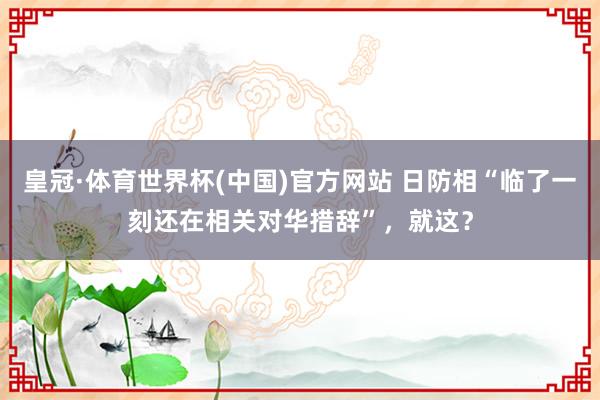 皇冠·体育世界杯(中国)官方网站 日防相“临了一刻还在相关对华措辞”,就这?