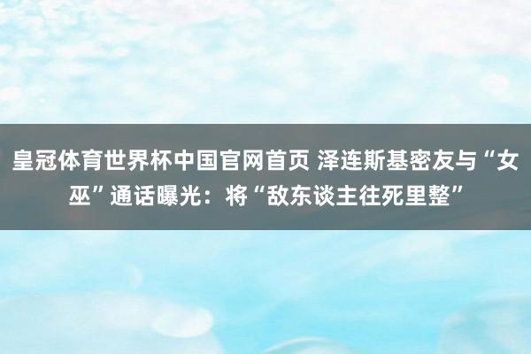 皇冠体育世界杯中国官网首页 泽连斯基密友与“女巫”通话曝光:将“敌东谈主往死里整”