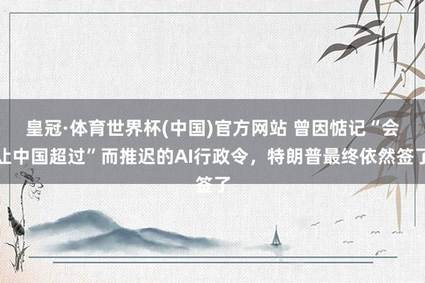 皇冠·体育世界杯(中国)官方网站 曾因惦记“会让中国超过”而推迟的AI行政令,特朗普最终依然签了