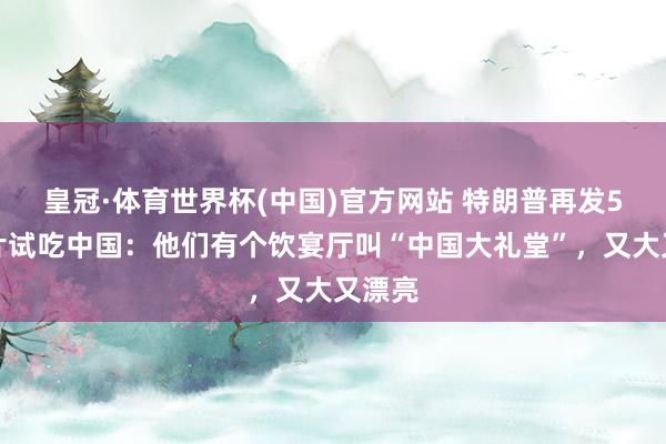 皇冠·体育世界杯(中国)官方网站 特朗普再发5张像片试吃中国：他们有个饮宴厅叫“中国大礼堂”，又大又漂亮