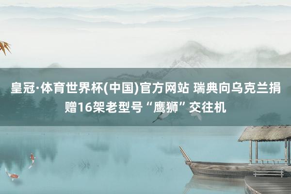 皇冠·体育世界杯(中国)官方网站 瑞典向乌克兰捐赠16架老型号“鹰狮”交往机